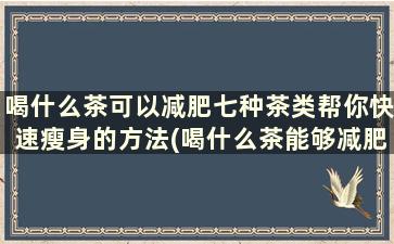 喝什么茶可以减肥七种茶类帮你快速瘦身的方法(喝什么茶能够减肥)