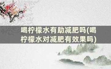 喝柠檬水有助减肥吗(喝柠檬水对减肥有效果吗)