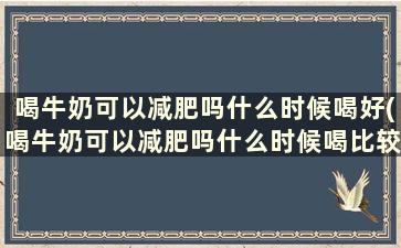 喝牛奶可以减肥吗什么时候喝好(喝牛奶可以减肥吗什么时候喝比较好)