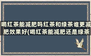 喝红茶能减肥吗红茶和绿茶谁更减肥效果好(喝红茶能减肥还是绿茶能减肥)