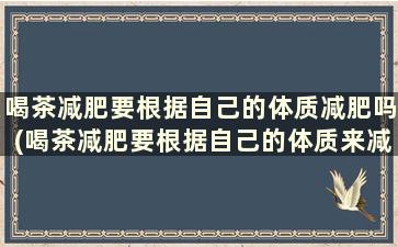 喝茶减肥要根据自己的体质减肥吗(喝茶减肥要根据自己的体质来减肥吗)