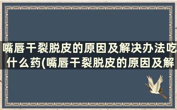 嘴唇干裂脱皮的原因及解决办法吃什么药(嘴唇干裂脱皮的原因及解决办法)