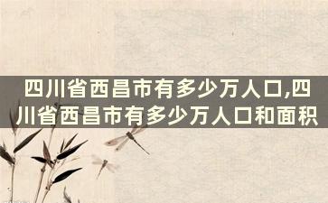 四川省西昌市有多少万人口,四川省西昌市有多少万人口和面积