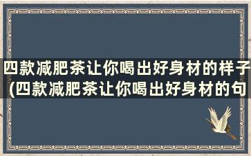 四款减肥茶让你喝出好身材的样子(四款减肥茶让你喝出好身材的句子)