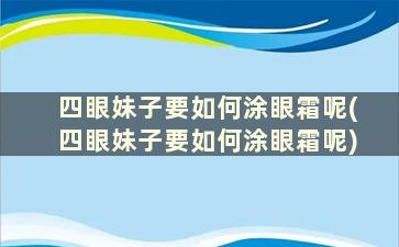 四眼妹子要如何涂眼霜呢(四眼妹子要如何涂眼霜呢)