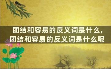 团结和容易的反义词是什么,团结和容易的反义词是什么呢