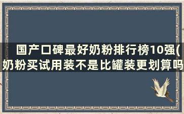 国产口碑最好奶粉排行榜10强(奶粉买试用装不是比罐装更划算吗)