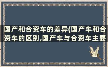 国产和合资车的差异(国产车和合资车的区别,国产车与合资车主要差距在哪里)