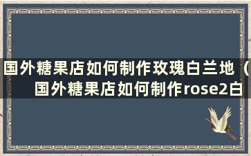 国外糖果店如何制作玫瑰白兰地（国外糖果店如何制作rose2白兰地）