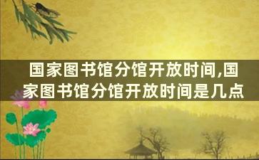 国家图书馆分馆开放时间,国家图书馆分馆开放时间是几点