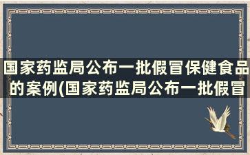 国家药监局公布一批假冒保健食品的案例(国家药监局公布一批假冒保健食品处罚)