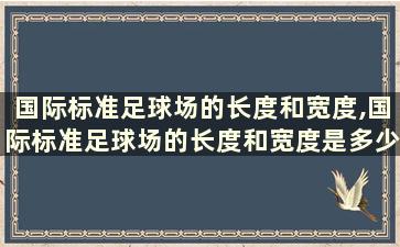 国际标准足球场的长度和宽度,国际标准足球场的长度和宽度是多少米