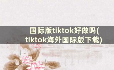 国际版tiktok好做吗(tiktok海外国际版下载)