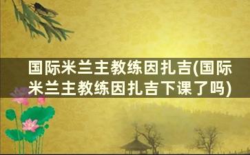 国际米兰主教练因扎吉(国际米兰主教练因扎吉下课了吗)