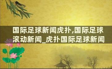 国际足球新闻虎扑,国际足球滚动新闻_虎扑国际足球新闻