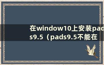 在window10上安装pads9.5（pads9.5不能在window10上运行吗？）