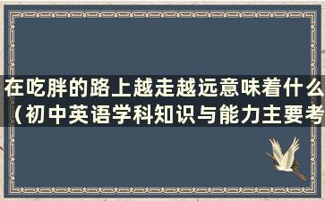 在吃胖的路上越走越远意味着什么（初中英语学科知识与能力主要考哪些科目）