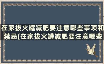 在家拔火罐减肥要注意哪些事项和禁忌(在家拔火罐减肥要注意哪些事项和饮食)