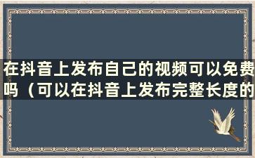 在抖音上发布自己的视频可以免费吗（可以在抖音上发布完整长度的电影吗）