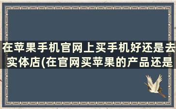 在苹果手机官网上买手机好还是去实体店(在官网买苹果的产品还是在实体店买)