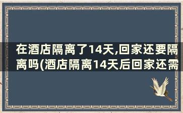 在酒店隔离了14天,回家还要隔离吗(酒店隔离14天后回家还需要隔离吗)