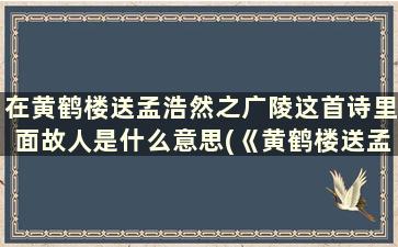 在黄鹤楼送孟浩然之广陵这首诗里面故人是什么意思(《黄鹤楼送孟浩然之广陵》中的故人指的是)