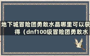 地下城冒险团勇敢水晶哪里可以获得（dnf100级冒险团勇敢水晶）