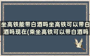 坐高铁能带白酒吗坐高铁可以带白酒吗现在(乘坐高铁可以带白酒吗)