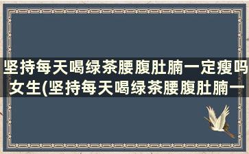 坚持每天喝绿茶腰腹肚腩一定瘦吗女生(坚持每天喝绿茶腰腹肚腩一定瘦嘛)