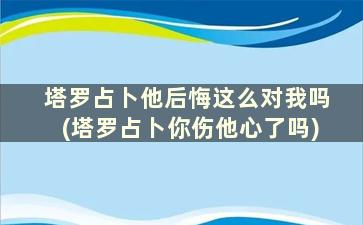 塔罗占卜他后悔这么对我吗(塔罗占卜你伤他心了吗)