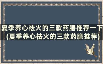 夏季养心祛火的三款药膳推荐一下(夏季养心祛火的三款药膳推荐)