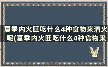 夏季内火旺吃什么4种食物来清火呢(夏季内火旺吃什么4种食物来清火效果好)