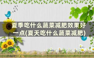 夏季吃什么蔬菜减肥效果好一点(夏天吃什么蔬菜减肥)