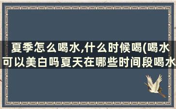 夏季怎么喝水,什么时候喝(喝水可以美白吗夏天在哪些时间段喝水比较好)