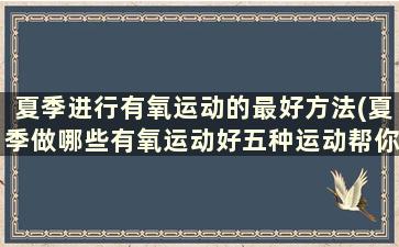 夏季进行有氧运动的最好方法(夏季做哪些有氧运动好五种运动帮你燃烧脂肪的方式)