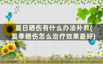 夏日晒伤有什么办法补救(夏季晒伤怎么治疗效果最好)