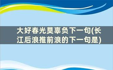 大好春光莫辜负下一句(长江后浪推前浪的下一句是)