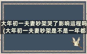 大年初一夫妻吵架哭了影响运程吗(大年初一夫妻吵架是不是一年都不顺利)