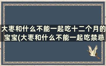 大枣和什么不能一起吃十二个月的宝宝(大枣和什么不能一起吃禁忌)