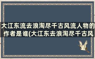 大江东流去浪淘尽千古风流人物的作者是谁(大江东去浪淘尽千古风流人物人道是)