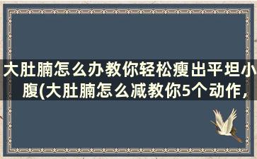 大肚腩怎么办教你轻松瘦出平坦小腹(大肚腩怎么减教你5个动作,让你变成“小肚子”)