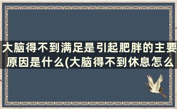 大脑得不到满足是引起肥胖的主要原因是什么(大脑得不到休息怎么办)