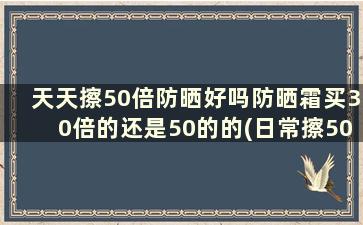 天天擦50倍防晒好吗防晒霜买30倍的还是50的的(日常擦50倍防晒)