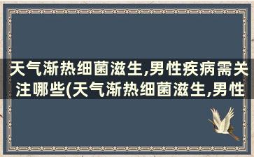 天气渐热细菌滋生,男性疾病需关注哪些(天气渐热细菌滋生,男性疾病需关注的是)