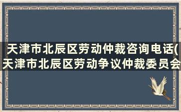 天津市北辰区劳动仲裁咨询电话(天津市北辰区劳动争议仲裁委员会)