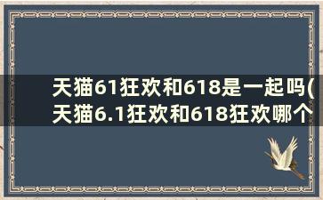 天猫61狂欢和618是一起吗(天猫6.1狂欢和618狂欢哪个优惠力度大)