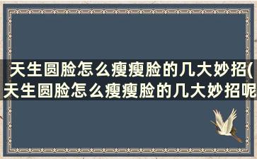 天生圆脸怎么瘦瘦脸的几大妙招(天生圆脸怎么瘦瘦脸的几大妙招呢)