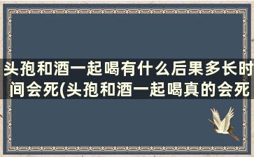 头孢和酒一起喝有什么后果多长时间会死(头孢和酒一起喝真的会死吗)