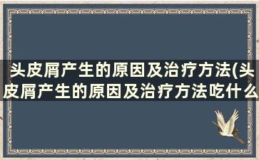 头皮屑产生的原因及治疗方法(头皮屑产生的原因及治疗方法吃什么药)