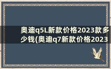 奥迪q5L新款价格2023款多少钱(奥迪q7新款价格2023款多少钱)